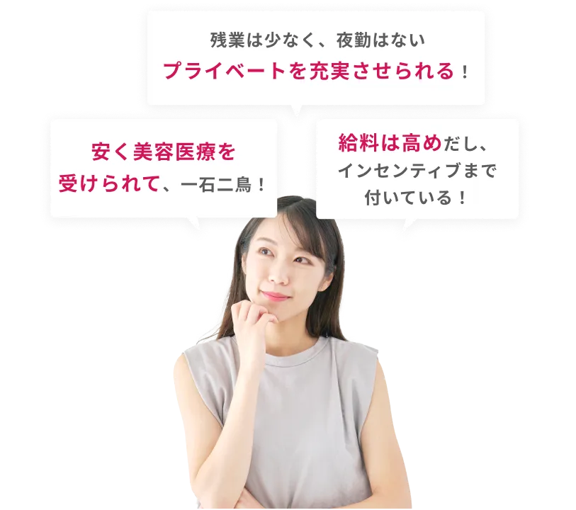 「残業は少なく、夜勤はない
            プライベートを充実させられる！」「安く美容医療を受けられて、一石二鳥！」「給料は高めだし、インセンティブまで付いている！」